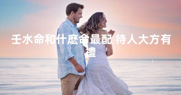 壬水命和什麽命最配 待人大方有禮